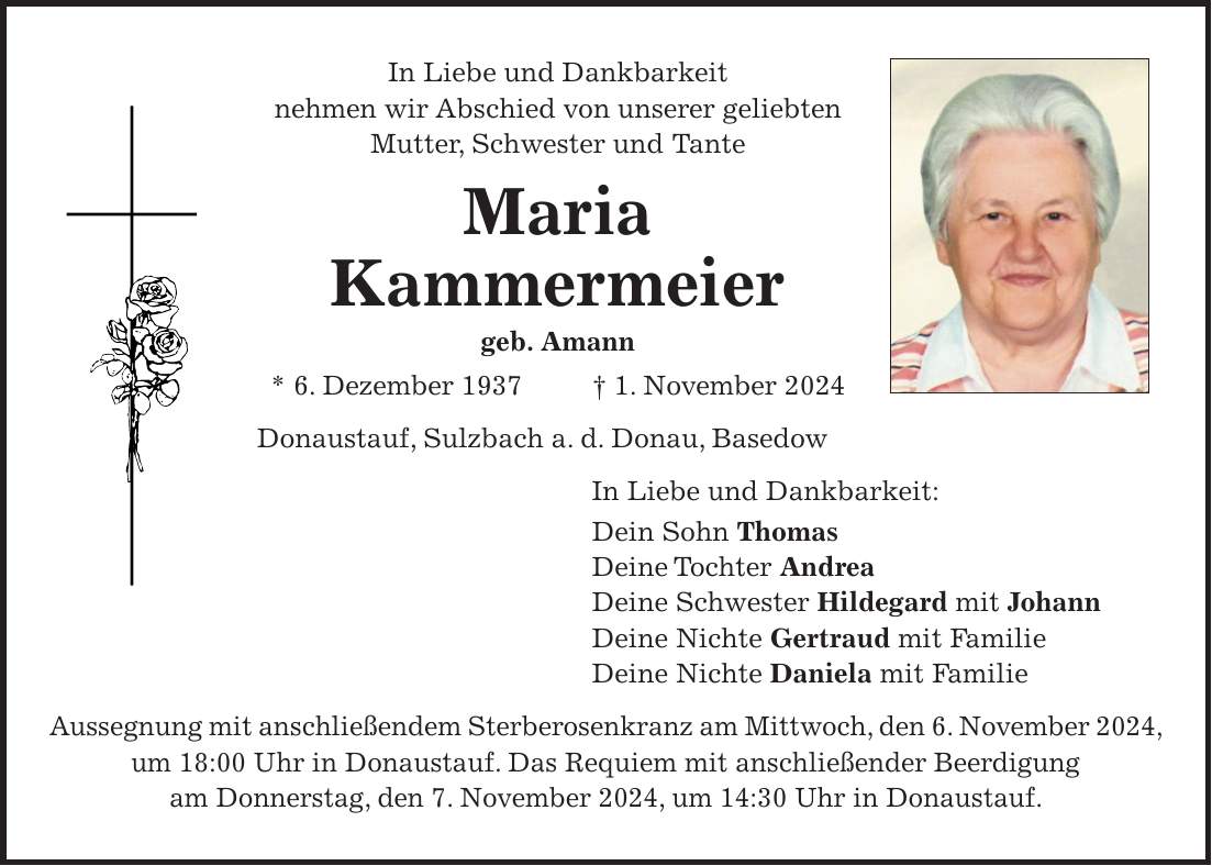 In Liebe und Dankbarkeit nehmen wir Abschied von unserer geliebten Mutter, Schwester und Tante Maria Kammermeier geb. Amann * 6. Dezember 1937 + 1. November 2024 Donaustauf, Sulzbach a. d. Donau, Basedow In Liebe und Dankbarkeit: Dein Sohn Thomas Deine Tochter Andrea Deine Schwester Hildegard mit Johann Deine Nichte Gertraud mit Familie Deine Nichte Daniela mit Familie Aussegnung mit anschließendem Sterberosenkranz am Mittwoch, den 6. November 2024, um 18:00 Uhr in Donaustauf. Das Requiem mit anschließender Beerdigung am Donnerstag, den 7. November 2024, um 14:30 Uhr in Donaustauf.