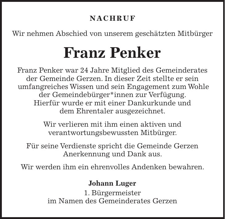 Nachruf Wir nehmen Abschied von unserem geschätzten Mitbürger Franz Penker Franz Penker war 24 Jahre Mitglied des Gemeinderates der Gemeinde Gerzen. In dieser Zeit stellte er sein umfangreiches Wissen und sein Engagement zum Wohle der Gemeindebürger*innen zur Verfügung. Hierfür wurde er mit einer Dankurkunde und dem Ehrentaler ausgezeichnet. Wir verlieren mit ihm einen aktiven und verantwortungsbewussten Mitbürger. Für seine Verdienste spricht die Gemeinde Gerzen Anerkennung und Dank aus. Wir werden ihm ein ehrenvolles Andenken bewahren. Johann Luger 1. Bürgermeister im Namen des Gemeinderates Gerzen