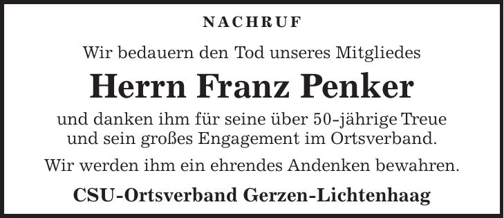 Nachruf Wir bedauern den Tod unseres Mitgliedes Herrn Franz Penker und danken ihm für seine über 50-jährige Treue und sein großes Engagement im Ortsverband. Wir werden ihm ein ehrendes Andenken bewahren. CSU-Ortsverband Gerzen-Lichtenhaag