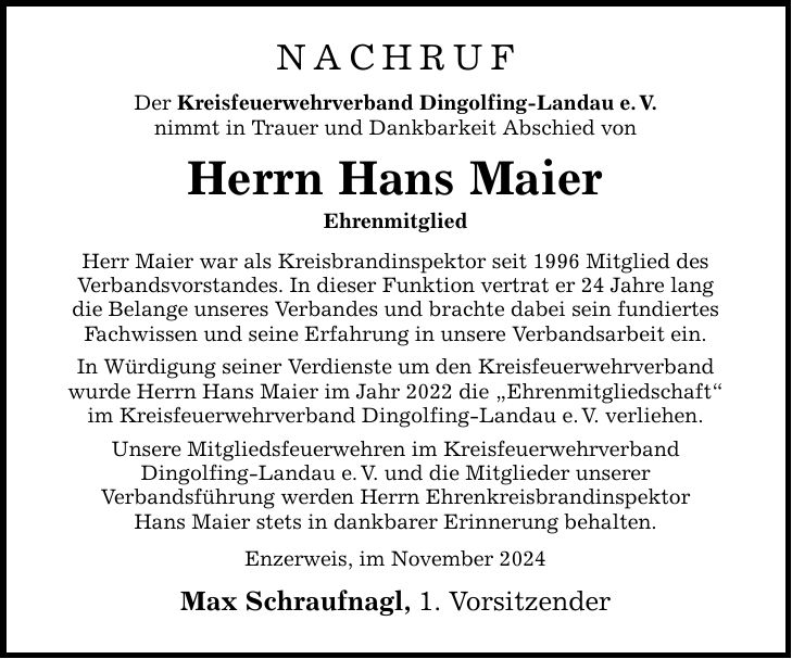 NACHRUF Der Kreisfeuerwehrverband Dingolfing-Landau e. V. nimmt in Trauer und Dankbarkeit Abschied von Herrn Hans Maier Ehrenmitglied Herr Maier war als Kreisbrandinspektor seit 1996 Mitglied des Verbandsvorstandes. In dieser Funktion vertrat er 24 Jahre lang die Belange unseres Verbandes und brachte dabei sein fundiertes Fachwissen und seine Erfahrung in unsere Verbandsarbeit ein. In Würdigung seiner Verdienste um den Kreisfeuerwehrverband wurde Herrn Hans Maier im Jahr 2022 die 