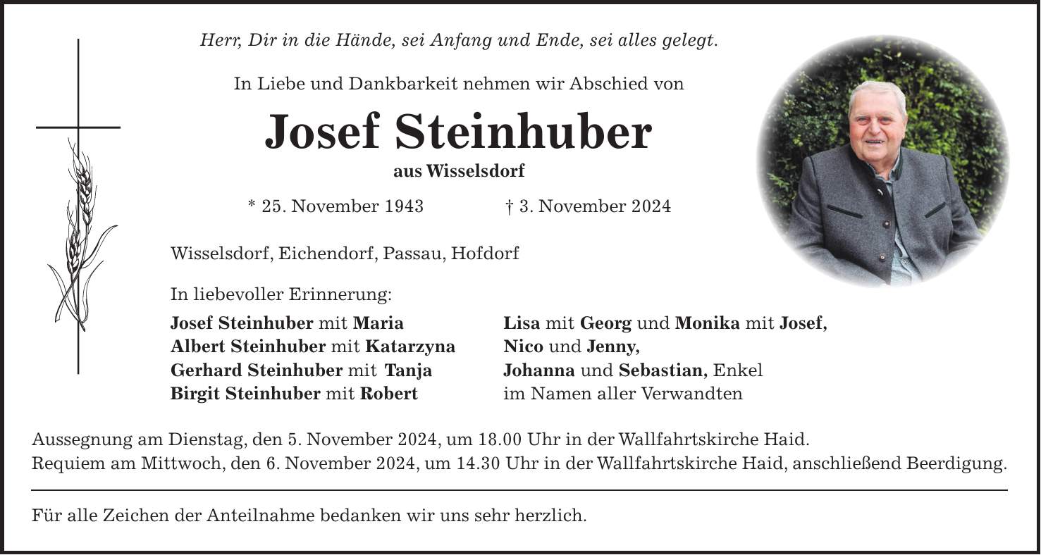 Herr, Dir in die Hände, sei Anfang und Ende, sei alles gelegt. In Liebe und Dankbarkeit nehmen wir Abschied von Josef Steinhuber aus Wisselsdorf * 25. November 1943 + 3. November 2024 Wisselsdorf, Eichendorf, Passau, Hofdorf In liebevoller Erinnerung: Josef Steinhuber mit Maria Lisa mit Georg und Monika mit Josef, Albert Steinhuber mit Katarzyna Nico und Jenny, Gerhard Steinhuber mit Tanja Johanna und Sebastian, Enkel Birgit Steinhuber mit Robert im Namen aller Verwandten Aussegnung am Dienstag, den 5. November 2024, um 18.00 Uhr in der Wallfahrtskirche Haid. Requiem am Mittwoch, den 6. November 2024, um 14.30 Uhr in der Wallfahrtskirche Haid, anschließend Beerdigung. Für alle Zeichen der Anteilnahme bedanken wir uns sehr herzlich.