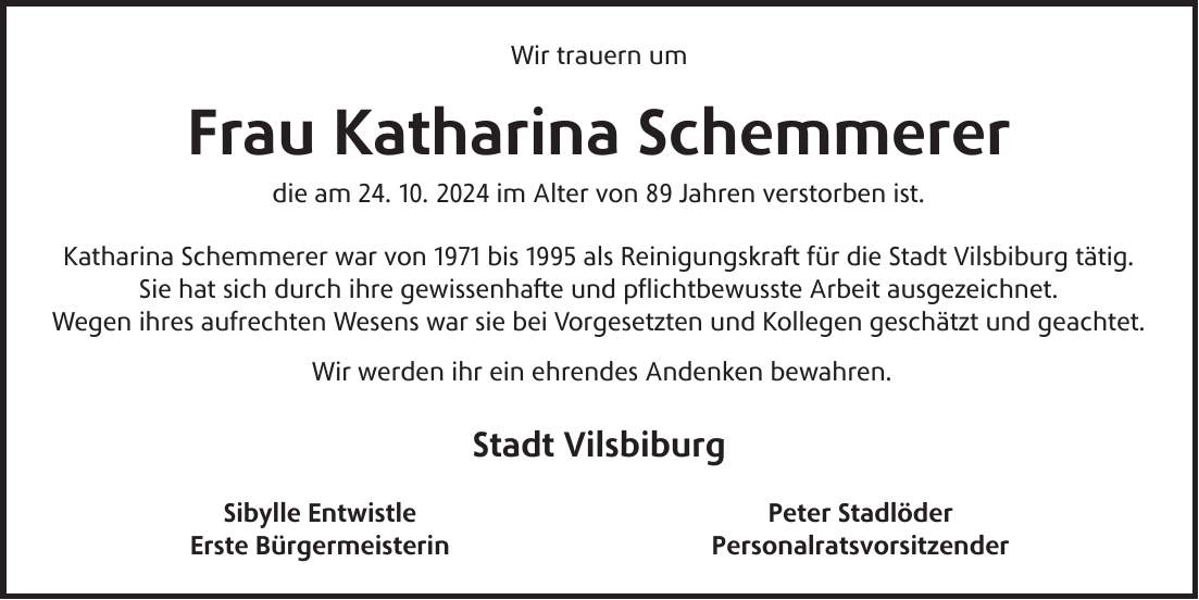 Wir trauern um Frau Katharina Schemmerer die am 24. 10. 2024 im Alter von 89 Jahren verstorben ist. Katharina Schemmerer war von 1971 bis 1995 als Reinigungskraft für die Stadt Vilsbiburg tätig. Sie hat sich durch ihre gewissenhafte und pflichtbewusste Arbeit ausgezeichnet. Wegen ihres aufrechten Wesens war sie bei Vorgesetzten und Kollegen geschätzt und geachtet. Wir werden ihr ein ehrendes Andenken bewahren. Stadt Vilsbiburg Sibylle Entwistle Peter Stadlöder Erste Bürgermeisterin Personalratsvorsitzender