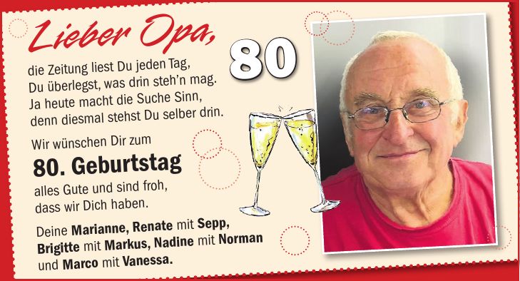 Lieber Opa, die Zeitung liest Du jeden Tag, Du überlegst, was drin steh'n mag. Ja heute macht die Suche Sinn, denn diesmal stehst Du selber drin. Wir wünschen Dir zum 80. Geburtstag alles Gute und sind froh, dass wir Dich haben. Deine Marianne, Renate mit Sepp, Brigitte mit Markus, Nadine mit Norman und Marco mit Vanessa.80