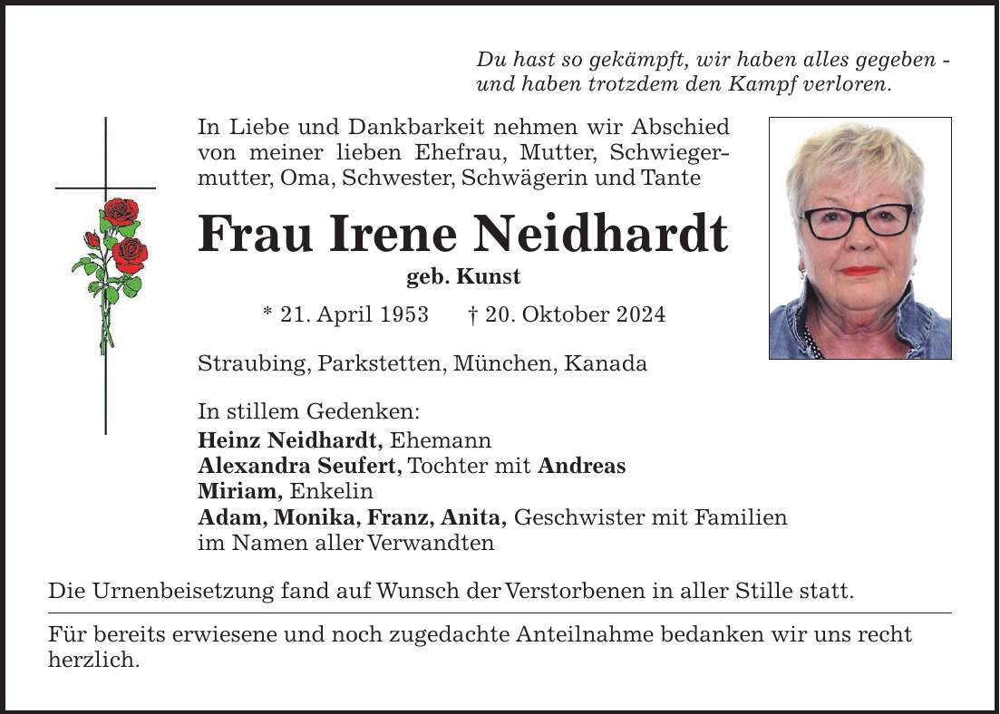 Sie hat so gekämpft, wir haben alles gegeben - und haben trotzdem den Kampf verloren. In liebe und Dankbarkeit nehmen wir Abschied von meiner lieben Ehefrau, Mutter, Schwiegermutter, Oma, Schwester, Schwägerin und Tante Frau Irene Neidhardt geb. Kunst * 21. April 1953 + 20. Oktober 2024 Straubing, Parkstetten, München, Kanada, den 4. November 2024 In stillem Gedenken: Heinz, Ehemann Alexandra, Tochter mit Andreas Miriam, Enkelkind Adam, Monika, Franz, Anita, Geschwister mit Familien im Namen aller Angehörigen Die Urnenbeisetzung fand auf Wunsch der Verstorbenen in aller Stille statt. Für bereits erwiesene und noch zugedachte Anteilnahme bedanken wir uns recht herzlich.Du hast so gekämpft, wir haben alles gegeben - und haben trotzdem den Kampf verloren. In Liebe und Dankbarkeit nehmen wir Abschied von meiner lieben Ehefrau, Mutter, Schwiegermutter, Oma, Schwester, Schwägerin und Tante Frau Irene Neidhardt geb. Kunst * 21. April 1953 + 20. Oktober 2024 Straubing, Parkstetten, München, Kanada In stillem Gedenken: Heinz Neidhardt, Ehemann Alexandra Seufert, Tochter mit Andreas Miriam, Enkelin Adam, Monika, Franz, Anita, Geschwister mit Familien im Namen aller Verwandten Die Urnenbeisetzung fand auf Wunsch der Verstorbenen in aller Stille statt. Für bereits erwiesene und noch zugedachte Anteilnahme bedanken wir uns recht herzlich.