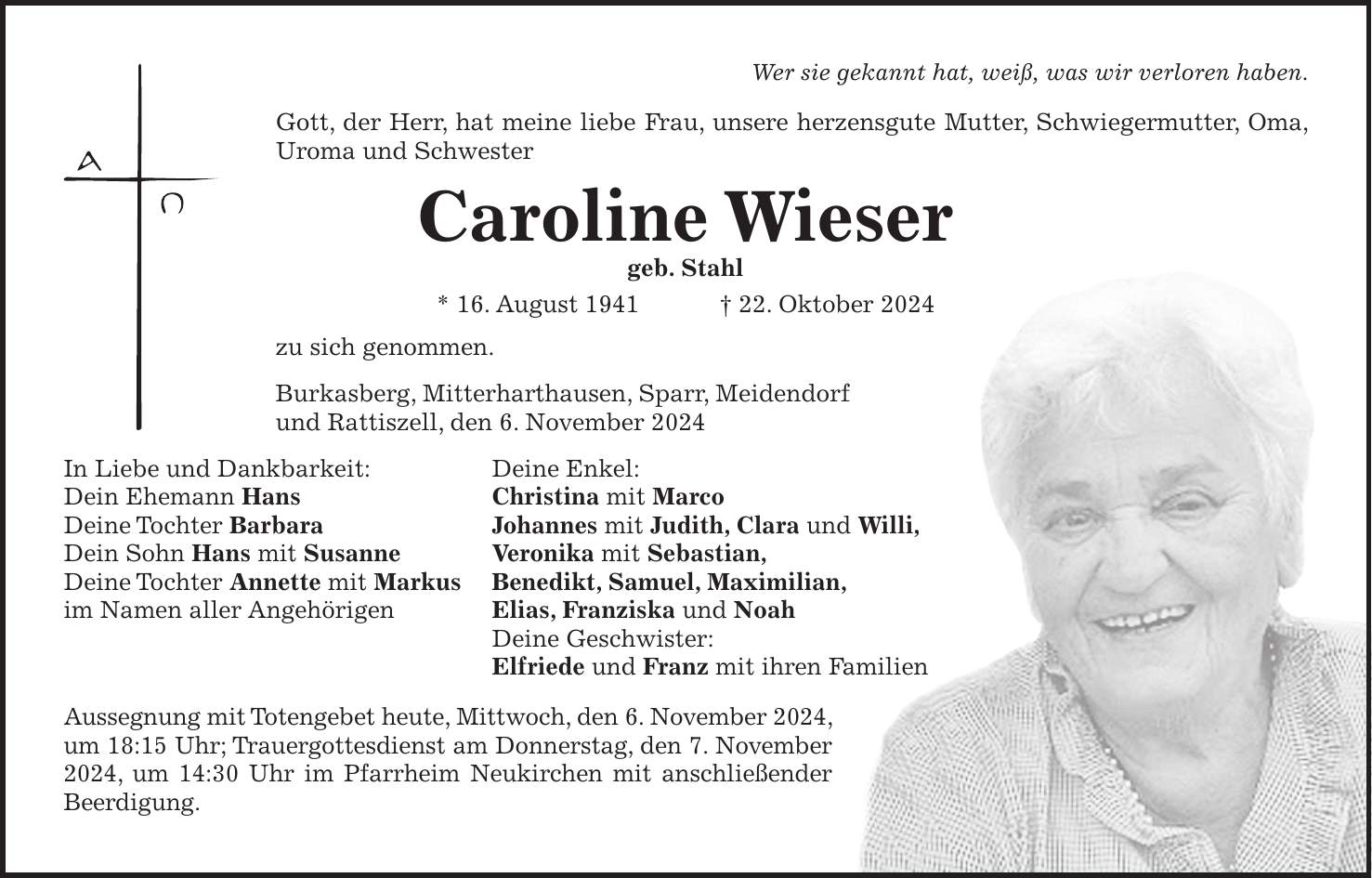 Wer sie gekannt hat, weiß, was wir verloren haben. Gott, der Herr, hat meine liebe Frau, unsere herzensgute Mutter, Schwiegermutter, Oma, Uroma und Schwester Caroline Wieser geb. Stahl * 16. August 1941 + 22. Oktober 2024 zu sich genommen. Burkasberg, Mitterharthausen, Sparr, Meidendorf und Rattiszell, den 6. November 2024 In Liebe und Dankbarkeit: Deine Enkel: Dein Ehemann Hans Christina mit Marco Deine Tochter Barbara Johannes mit Judith, Clara und Willi, Dein Sohn Hans mit Susanne Veronika mit Sebastian, Deine Tochter Annette mit Markus Benedikt, Samuel, Maximilian, im Namen aller Angehörigen Elias, Franziska und Noah Deine Geschwister: Elfriede und Franz mit ihren Familien Aussegnung mit Totengebet heute, Mittwoch, den 6. November 2024, um 18:15 Uhr; Trauergottesdienst am Donnerstag, den 7. November 2024, um 14:30 Uhr im Pfarrheim Neukirchen mit anschließender Beerdigung.