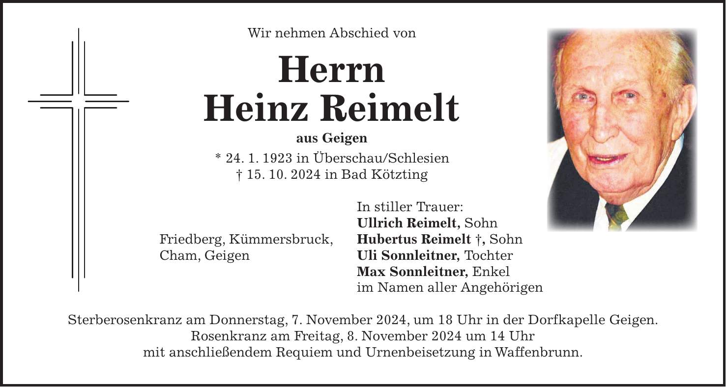 Wir nehmen Abschied von Herrn Heinz Reimelt aus Geigen * 24. 1. 1923 in Überschau/Schlesien + 15. 10. 2024 in Bad Kötzting In stiller Trauer: Ullrich Reimelt, Sohn Friedberg, Kümmersbruck, Hubertus Reimelt +, Sohn Cham, Geigen Uli Sonnleitner, Tochter Max Sonnleitner, Enkel im Namen aller Angehörigen Sterberosenkranz am Donnerstag, 7. November 2024, um 18 Uhr in der Dorfkapelle Geigen. Rosenkranz am Freitag, 8. November 2024 um 14 Uhr mit anschließendem Requiem und Urnenbeisetzung in Waffenbrunn.