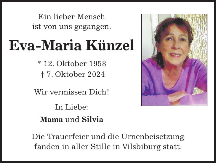 Ein lieber Mensch ist von uns gegangen. Eva-Maria Künzel * 12. Oktober 1958 + 7. Oktober 2024 Wir vermissen Dich! In Liebe: Mama und Silvia Die Trauerfeier und die Urnenbeisetzung fanden in aller Stille in Vilsbiburg statt.