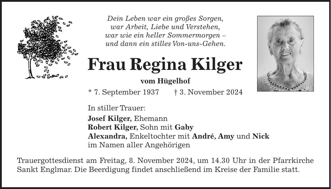 Dein Leben war ein großes Sorgen, war Arbeit, Liebe und Verstehen, war wie ein heller Sommermorgen - und dann ein stilles Von-uns-Gehen. Frau Regina Kilger vom Hügelhof * 7. September 1937+ 3. November 2024 In stiller Trauer: Josef Kilger, Ehemann Robert Kilger, Sohn mit Gaby Alexandra, Enkeltochter mit André, Amy und Nick im Namen aller Angehörigen Trauergottesdienst am Freitag, 8. November 2024, um 14.30 Uhr in der Pfarrkirche Sankt Englmar. Die Beerdigung findet anschließend im Kreise der Familie statt.