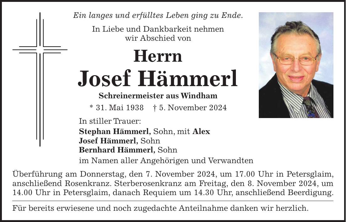 Ein langes und erfülltes Leben ging zu Ende. In Liebe und Dankbarkeit nehmen wir Abschied von Herrn Josef Hämmerl Schreinermeister aus Windham * 31. Mai 1938 + 5. November 2024 In stiller Trauer: Stephan Hämmerl, Sohn, mit Alex Josef Hämmerl, Sohn Bernhard Hämmerl, Sohn im Namen aller Angehörigen und Verwandten Überführung am Donnerstag, den 7. November 2024, um 17.00 Uhr in Petersglaim, anschließend Rosenkranz. Sterberosenkranz am Freitag, den 8. November 2024, um 14.00 Uhr in Petersglaim, danach Requiem um 14.30 Uhr, anschließend Beerdigung. Für bereits erwiesene und noch zugedachte Anteilnahme danken wir herzlich.