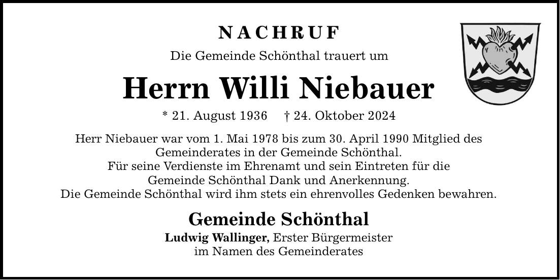 NACHRUF Die Gemeinde Schönthal trauert um Herrn Willi Niebauer * 21. August 1936 _ 24. Oktober 2024 Herr Niebauer war vom 1. Mai 1978 bis zum 30. April 1990 Mitglied des Gemeinderates in der Gemeinde Schönthal. Für seine Verdienste im Ehrenamt und sein Eintreten für die Gemeinde Schönthal Dank und Anerkennung. Die Gemeinde Schönthal wird ihm stets ein ehrenvolles Gedenken bewahren. Gemeinde Schönthal Ludwig Wallinger, Erster Bürgermeister im Namen des Gemeinderates