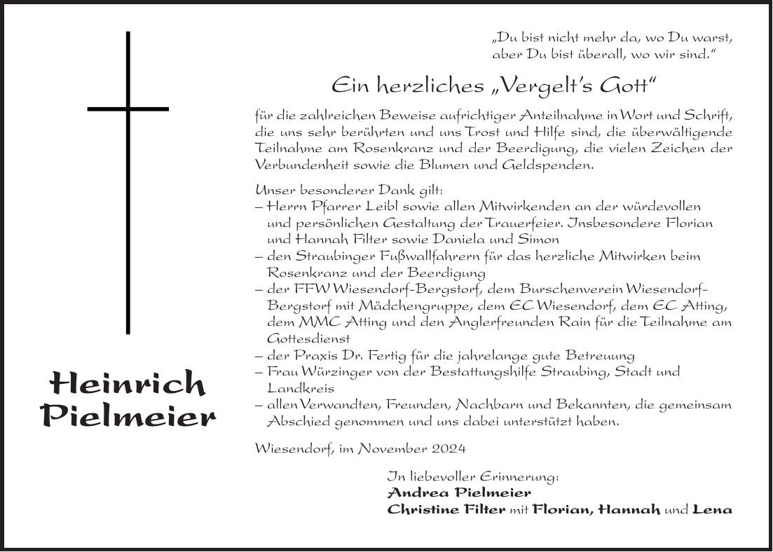 'Du bist nicht mehr da, wo Du warst, aber Du bist überall, wo wir sind.' Ein herzliches 'Vergelt's Gott' für die zahlreichen Beweise aufrichtiger Anteilnahme in Wort und Schrift, die uns sehr berührten und uns Trost und Hilfe sind, die überwältigende Teilnahme am Rosenkranz und der Beerdigung, die vielen Zeichen der Verbundenheit sowie die Blumen und Geldspenden. Unser besonderer Dank gilt: - Herrn Pfarrer Leibl sowie allen Mitwirkenden an der würdevollen und persönlichen Gestaltung der Trauerfeier. Insbesondere Florian und Hannah Filter sowie Daniela und Simon - den Straubinger Fußwallfahrern für das herzliche Mitwirken beim Rosenkranz und der Beerdigung - der FFW Wiesendorf-Bergstorf, dem Burschenverein Wiesendorf- Bergstorf mit Mädchengruppe, dem EC Wiesendorf, dem EC Atting, dem MMC Atting und den Anglerfreunden Rain für die Teilnahme am Gottesdienst - der Praxis Dr. Fertig für die jahrelange gute Betreuung - Frau Würzinger von der Bestattungshilfe Straubing, Stadt und Landkreis - allen Verwandten, Freunden, Nachbarn und Bekannten, die gemeinsam Abschied genommen und uns dabei unterstützt haben. Wiesendorf, im November 2024 In liebevoller Erinnerung: Andrea Pielmeier Christine Filter mit Florian, Hannah und LenaAls Gott sah, dass Dir der Weg zu mühsam, das Atmen zu schwer wurde und Deine Kraft zu Ende ging, legte er den Arm um Dich und sagte 'Komm heim'. In tiefer Trauer, aber mit vielen schönen Erinnerungen, nehmen wir Abschied von unserem lieben Vater, Opa, Schwiegervater, Bruder und Schwager Heinrich Pielmeier * 3. Juli 1939 + 4. Oktober 2024 Dachau, Pilling, Rain, Wiesendorf, den 15. Oktober 2024 In unseren Herzen Deine Tochter Andrea lebst Du weiter! Deine Tochter Christine Filter mit Florian Deine Enkelkinder Hannah und Lena Deine Schwester Resi Schmaderer Deine Schwägerin Berta Pielmeier und übrige Verwandtschaft Sterberosenkranz am Donnerstag, den 17. Oktober 2024, um 18.30 Uhr in der Pfarrkirche Atting. Trauergottesdienst mit Urnenbeisetzung am Freitag, den 18. Oktober 2024, um 14.30 U