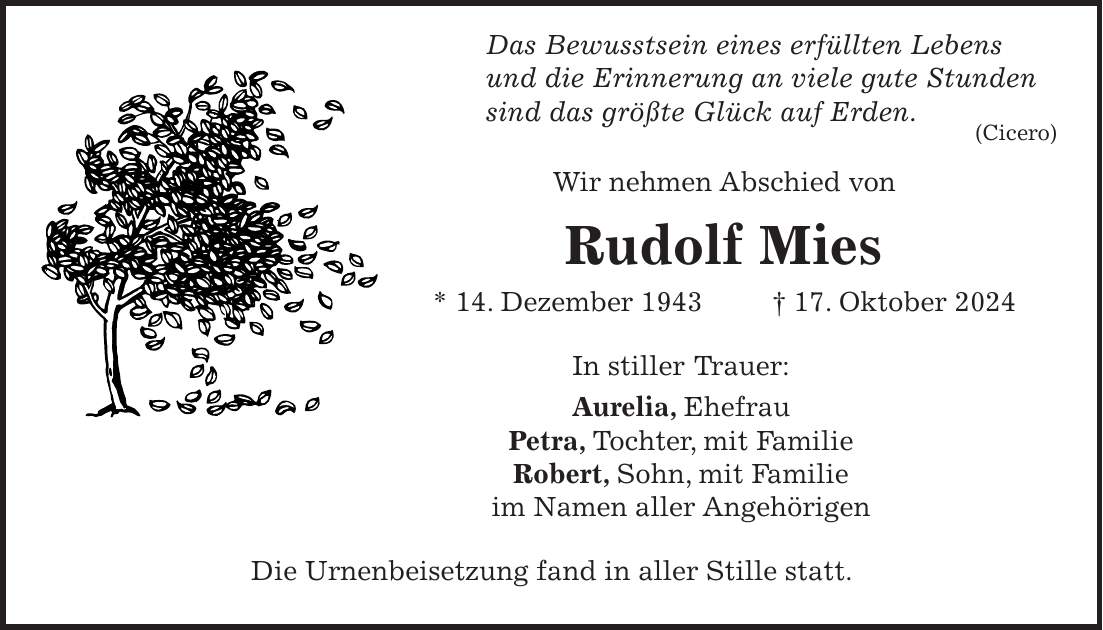  Das Bewusstsein eines erfüllten Lebens und die Erinnerung an viele gute Stunden sind das größte Glück auf Erden. (Cicero) Wir nehmen Abschied von Rudolf Mies * 14. Dezember 1943 + 17. Oktober 2024 In stiller Trauer: Aurelia, Ehefrau Petra, Tochter, mit Familie Robert, Sohn, mit Familie im Namen aller Angehörigen Die Urnenbeisetzung fand in aller Stille statt.