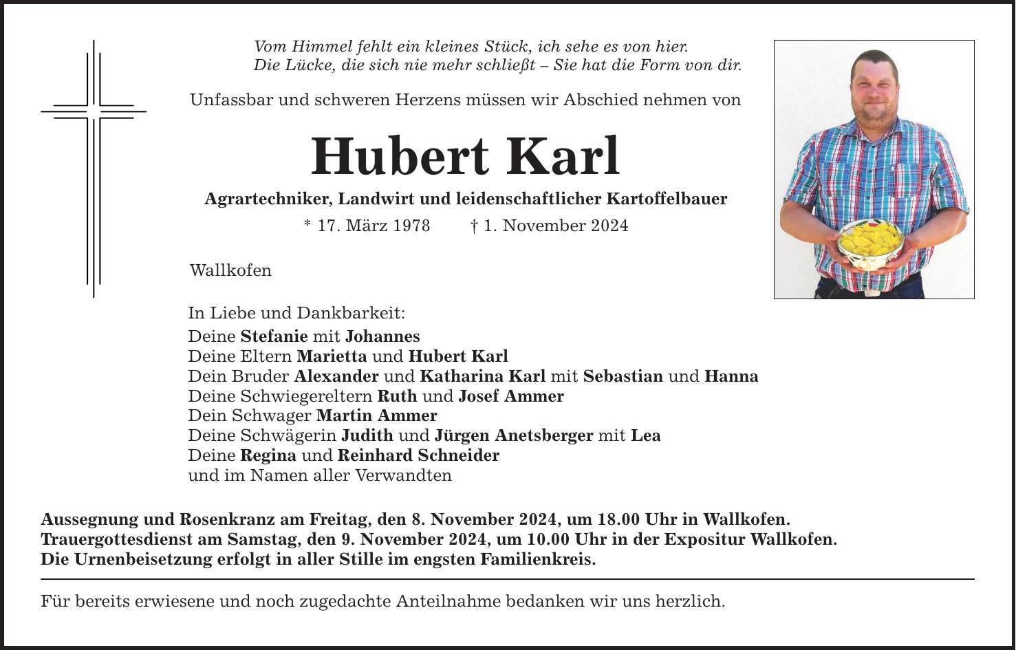 Vom Himmel fehlt ein kleines Stück, ich sehe es von hier. Die Lücke, die sich nie mehr schließt - Sie hat die Form von dir. Unfassbar und schweren Herzens müssen wir Abschied nehmen von Hubert Karl Agrartechniker, Landwirt und leidenschaftlicher Kartoffelbauer * 17. März 1978 _ 1. November 2024 Wallkofen In Liebe und Dankbarkeit: Deine Stefanie mit Johannes Deine Eltern Marietta und Hubert Karl Dein Bruder Alexander und Katharina Karl mit Sebastian und Hanna Deine Schwiegereltern Ruth und Josef Ammer Dein Schwager Martin Ammer Deine Schwägerin Judith und Jürgen Anetsberger mit Lea Deine Regina und Reinhard Schneider und im Namen aller Verwandten Aussegnung und Rosenkranz am Freitag, den 8. November 2024, um 18.00 Uhr in Wallkofen. Trauergottesdienst am Samstag, den 9. November 2024, um 10.00 Uhr in der Expositur Wallkofen. Die Urnenbeisetzung erfolgt in aller Stille im engsten Familienkreis. Für bereits erwiesene und noch zugedachte Anteilnahme bedanken wir uns herzlich.