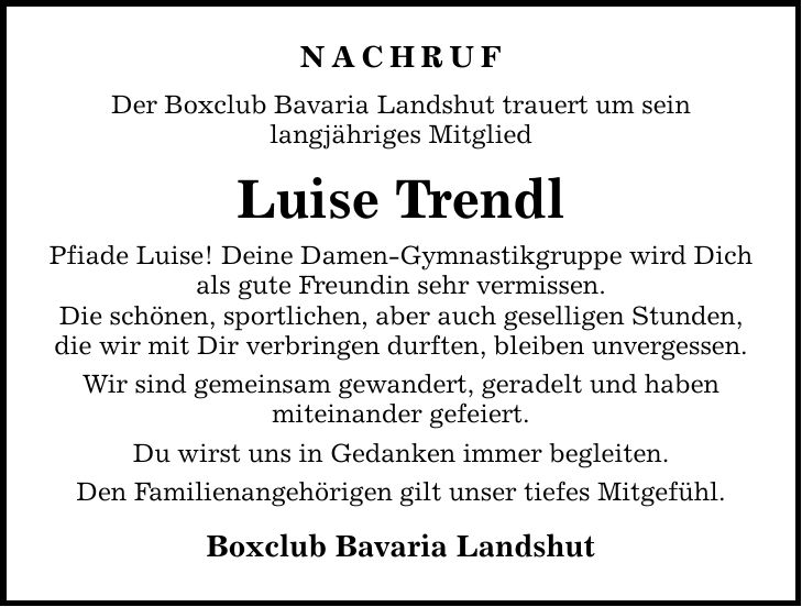 Nachruf Der Boxclub Bavaria Landshut trauert um sein langjähriges Mitglied Luise Trendl Pfiade Luise! Deine Damen-Gymnastikgruppe wird Dich als gute Freundin sehr vermissen. Die schönen, sportlichen, aber auch geselligen Stunden, die wir mit Dir verbringen durften, bleiben unvergessen. Wir sind gemeinsam gewandert, geradelt und haben miteinander gefeiert. Du wirst uns in Gedanken immer begleiten. Den Familienangehörigen gilt unser tiefes Mitgefühl. Boxclub Bavaria Landshut