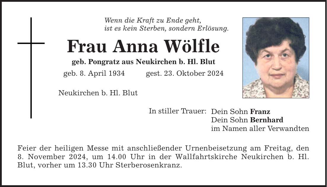 Wenn die Kraft zu Ende geht, ist es kein Sterben, sondern Erlösung. Frau Anna Wölfle geb. Pongratz aus Neukirchen b. Hl. Blut geb. 8. April 1934 gest. 23. Oktober 2024 Neukirchen b. Hl. Blut In stiller Trauer: Feier der heiligen Messe mit anschließender Urnenbeisetzung am Freitag, den 8. November 2024, um 14.00 Uhr in der Wallfahrtskirche Neukirchen b. Hl. Blut, vorher um 13.30 Uhr Sterberosenkranz. Dein Sohn Franz Dein Sohn Bernhard im Namen aller Verwandten