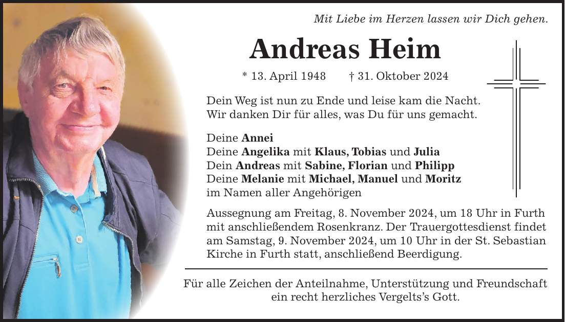 Mit Liebe im Herzen lassen wir Dich gehen. Andreas Heim * 13. April 1948 + 31. Oktober 2024 Dein Weg ist nun zu Ende und leise kam die Nacht. Wir danken Dir für alles, was Du für uns gemacht. Deine Annei Deine Angelika mit Klaus, Tobias und Julia Dein Andreas mit Sabine, Florian und Philipp Deine Melanie mit Michael, Manuel und Moritz im Namen aller Angehörigen Aussegnung am Freitag, 8. November 2024, um 18 Uhr in Furth mit anschließendem Rosenkranz. Der Trauergottesdienst findet am Samstag, 9. November 2024, um 10 Uhr in der St. Sebastian Kirche in Furth statt, anschließend Beerdigung. Für alle Zeichen der Anteilnahme, Unterstützung und Freundschaft ein recht herzliches Vergelts's Gott.