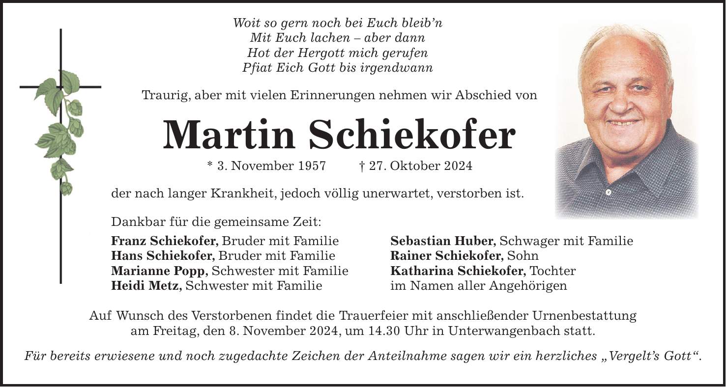  Woit so gern noch bei Euch bleib'n Mit Euch lachen - aber dann Hot der Hergott mich gerufen Pfiat Eich Gott bis irgendwann Traurig, aber mit vielen Erinnerungen nehmen wir Abschied von Martin Schiekofer * 3. November 1957 + 27. Oktober 2024 der nach langer Krankheit, jedoch völlig unerwartet, verstorben ist. Dankbar für die gemeinsame Zeit: Franz Schiekofer, Bruder mit Familie Sebastian Huber, Schwager mit Familie Hans Schiekofer, Bruder mit Familie Rainer Schiekofer, Sohn Marianne Popp, Schwester mit Familie Katharina Schiekofer, Tochter Heidi Metz, Schwester mit Familie im Namen aller Angehörigen Auf Wunsch des Verstorbenen findet die Trauerfeier mit anschließender Urnenbestattung am Freitag, den 8. November 2024, um 14.30 Uhr in Unterwangenbach statt. Für bereits erwiesene und noch zugedachte Zeichen der Anteilnahme sagen wir ein herzliches 'Vergelt's Gott'.