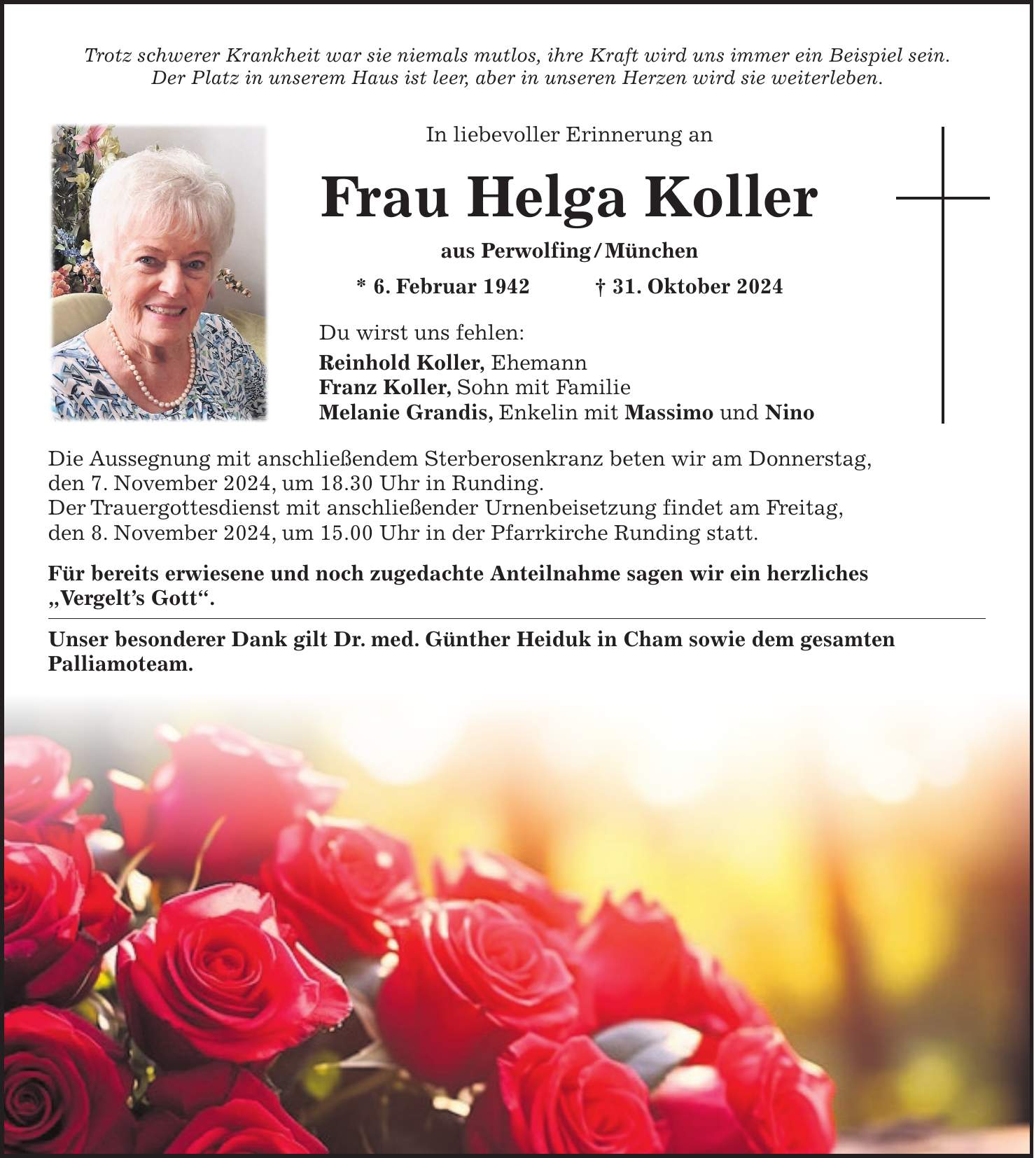 Trotz schwerer Krankheit war sie niemals mutlos, ihre Kraft wird uns immer ein Beispiel sein. Der Platz in unserem Haus ist leer, aber in unseren Herzen wird sie weiterleben. In liebevoller Erinnerung an Frau Helga Koller aus Perwolfing / München * 6. Februar 1942 + 31. Oktober 2024 Du wirst uns fehlen: Reinhold Koller, Ehemann Franz Koller, Sohn mit Familie Melanie Grandis, Enkelin mit Massimo und Nino Die Aussegnung mit anschließendem Sterberosenkranz beten wir am Donnerstag, den 7. November 2024, um 18.30 Uhr in Runding. Der Trauergottesdienst mit anschließender Urnenbeisetzung findet am Freitag, den 8. November 2024, um 15.00 Uhr in der Pfarrkirche Runding statt. Für bereits erwiesene und noch zugedachte Anteilnahme sagen wir ein herzliches 'Vergelt's Gott'. Unser besonderer Dank gilt Dr. med. Günther Heiduk in Cham sowie dem gesamten Palliamoteam.