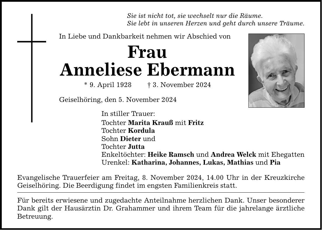 Sie ist nicht tot, sie wechselt nur die Räume. Sie lebt in unseren Herzen und geht durch unsere Träume. In Liebe und Dankbarkeit nehmen wir Abschied von Frau Anneliese Ebermann * 9. April 1928 _ 3. November 2024 Geiselhöring, den 5. November 2024 In stiller Trauer: Tochter Marita Krauß mit Fritz Tochter Kordula Sohn Dieter und Tochter Jutta Enkeltöchter: Heike Ramsch und Andrea Welck mit Ehegatten Urenkel: Katharina, Johannes, Lukas, Mathias und Pia Evangelische Trauerfeier am Freitag, 8. November 2024, 14.00 Uhr in der Kreuzkirche Geiselhöring. Die Beerdigung findet im engsten Familienkreis statt. Für bereits erwiesene und zugedachte Anteilnahme herzlichen Dank. Unser besonderer Dank gilt der Hausärztin Dr. Grahammer und ihrem Team für die jahrelange ärztliche Betreuung.