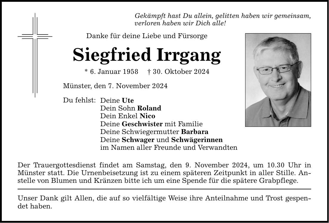 Gekämpft hast Du allein, gelitten haben wir gemeinsam, verloren haben wir Dich alle! Danke für deine Liebe und Fürsorge Siegfried Irrgang * 6. Januar 1958 _ 30. Oktober 2024 Münster, den 7. November 2024 Du fehlst: Deine Ute Dein Sohn Roland Dein Enkel Nico Deine Geschwister mit Familie Deine Schwiegermutter Barbara Deine Schwager und Schwägerinnen im Namen aller Freunde und Verwandten Der Trauergottesdienst findet am Samstag, den 9. November 2024, um 10.30 Uhr in ­Münster statt. Die Urnenbeisetzung ist zu einem späteren Zeitpunkt in aller Stille. Anstelle von Blumen und Kränzen bitte ich um eine Spende für die spätere ­Grabpflege. Unser Dank gilt Allen, die auf so vielfältige Weise ihre Anteilnahme und Trost gespendet haben.