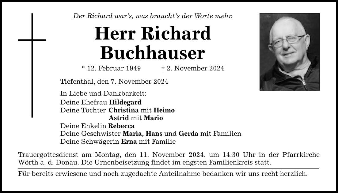 Der Richard war's, was braucht's der Worte mehr. Herr Richard Buchhauser * 12. Februar 1949 _ 2. November 2024 Tiefenthal, den 7. November 2024 In Liebe und Dankbarkeit: Deine Ehefrau Hildegard Deine Töchter Christina mit Heimo Astrid mit Mario Deine Enkelin Rebecca Deine Geschwister Maria, Hans und Gerda mit Familien Deine Schwägerin Erna mit Familie Trauergottesdienst am Montag, den 11. November 2024, um 14.30 Uhr in der Pfarrkirche Wörth a. d. Donau. Die Urnenbeisetzung findet im engsten Familienkreis statt. Für bereits erwiesene und noch zugedachte Anteilnahme bedanken wir uns recht herzlich.