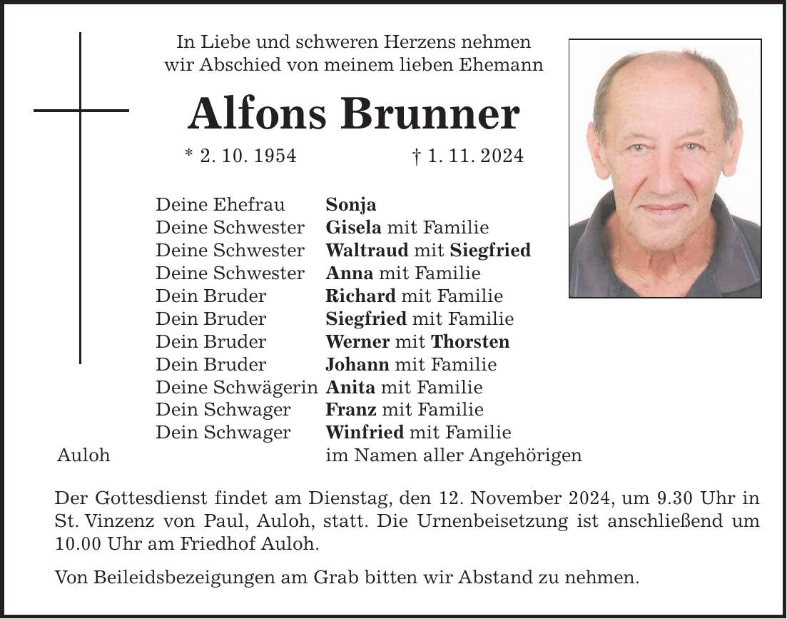 In Liebe und schweren Herzens nehmen wir Abschied von meinem lieben Ehemann Alfons Brunner * 2. 10. 1954 + 1. 11. 2024 Deine Ehefrau Sonja Deine Schwester Gisela mit Familie Deine Schwester Waltraud mit Siegfried Deine Schwester Anna mit Familie Dein Bruder Richard mit Familie Dein Bruder Siegfried mit Familie Dein Bruder Werner mit Thorsten Dein Bruder Johann mit Familie Deine Schwägerin Anita mit Familie Dein Schwager Franz mit Familie Dein Schwager Winfried mit Familie Auloh im Namen aller Angehörigen Der Gottesdienst findet am Dienstag, den 12. November 2024, um 9.30 Uhr in St. Vinzenz von Paul, Auloh, statt. Die Urnenbeisetzung ist anschließend um 10.00 Uhr am Friedhof Auloh. Von Beileidsbezeigungen am Grab bitten wir Abstand zu nehmen.