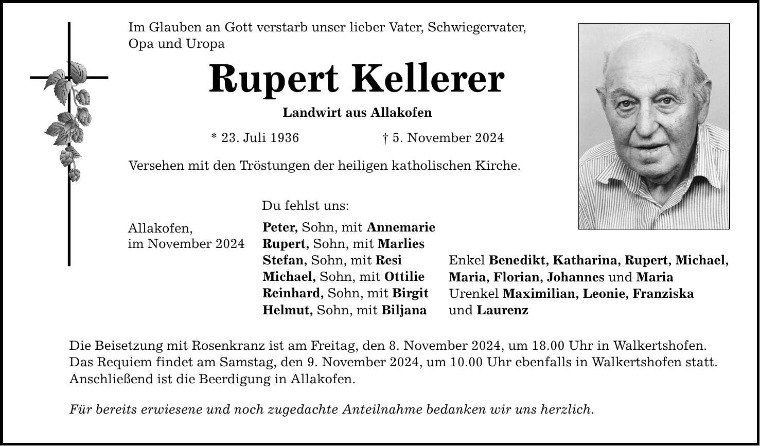 Im Glauben an Gott verstarb unser lieber Vater, Schwiegervater, Opa und Uropa Rupert Kellerer Landwirt aus Allakofen * 23. Juli 1936 _ 5. November 2024 Versehen mit den Tröstungen der heiligen katholischen Kirche. Allakofen, im November 2024 Du fehlst uns: Peter, Sohn, mit Annemarie Rupert, Sohn, mit Marlies Stefan, Sohn, mit Resi Michael, Sohn, mit Ottilie Reinhard, Sohn, mit Birgit Helmut, Sohn, mit Biljana Die Beisetzung mit Rosenkranz ist am Freitag, den 8. November 2024, um 18.00 Uhr in Walkertshofen. Das Requiem findet am Samstag, den 9. November 2024, um 10.00 Uhr ebenfalls in Walkertshofen statt. Anschließend ist die Beerdigung in Allakofen. Für bereits erwiesene und noch zugedachte Anteilnahme bedanken wir uns herzlich. Enkel Benedikt, Katharina, Rupert, Michael, Maria, Florian, Johannes und Maria Urenkel Maximilian, Leonie, Franziska und Laurenz