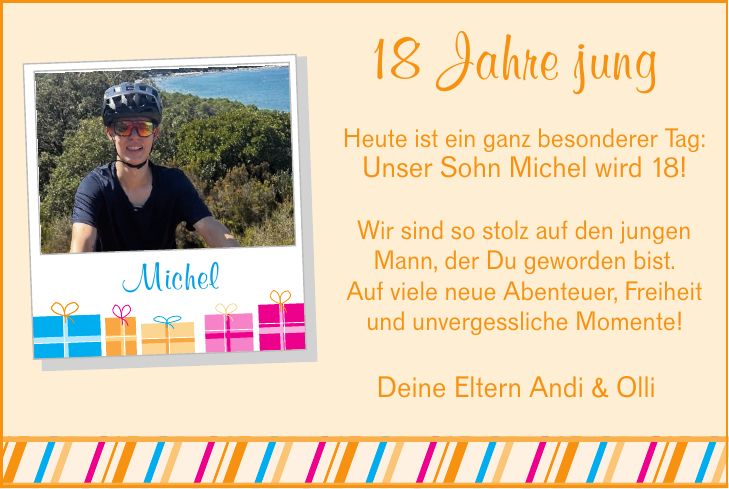 18 Jahre jungHeute ist ein ganz besonderer Tag:Unser Sohn Michel wird 18!Wir sind so stolz auf den jungen Mann, der Du geworden bist.Auf viele neue Abenteuer, Freiheit und unvergessliche Momente!MichelDeine Eltern Andi & Olli