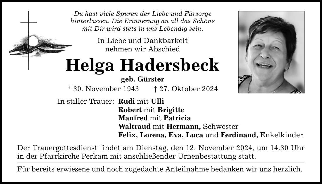 Du hast viele Spuren der Liebe und Fürsorge hinterlassen. Die Erinnerung an all das Schöne mit Dir wird stets in uns Lebendig sein. In Liebe und Dankbarkeit nehmen wir Abschied Helga Hadersbeck geb. Gürster * 30. November 1943 _ 27. Oktober 2024 In stiller Trauer: Rudi mit Ulli Robert mit Brigitte Manfred mit Patricia Waltraud mit Hermann, Schwester Felix, Lorena, Eva, Luca und Ferdinand, Enkelkinder Der Trauergottesdienst findet am Dienstag, den 12. November 2024, um 14.30 Uhr in der Pfarrkirche Perkam mit anschließender Urnenbestattung statt. Für bereits erwiesene und noch zugedachte Anteilnahme bedanken wir uns herzlich.