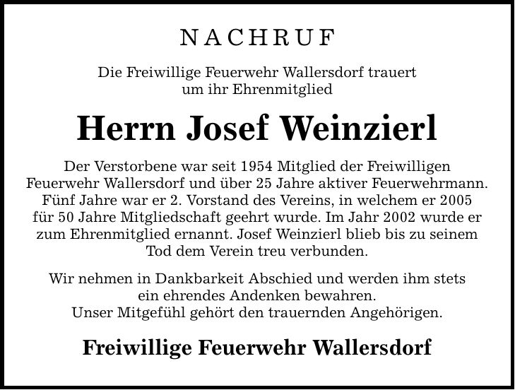 Nachruf Die Freiwillige Feuerwehr Wallersdorf trauert um ihr Ehrenmitglied Herrn Josef Weinzierl Der Verstorbene war seit 1954 Mitglied der Freiwilligen Feuerwehr Wallersdorf und über 25 Jahre aktiver Feuerwehrmann. Fünf Jahre war er 2. Vorstand des Vereins, in welchem er 2005 für 50 Jahre Mitgliedschaft geehrt wurde. Im Jahr 2002 wurde er zum Ehrenmitglied ernannt. Josef Weinzierl blieb bis zu seinem Tod dem Verein treu verbunden. Wir nehmen in Dankbarkeit Abschied und werden ihm stets ein ehrendes Andenken bewahren. Unser Mitgefühl gehört den trauernden Angehörigen. Freiwillige Feuerwehr Wallersdorf