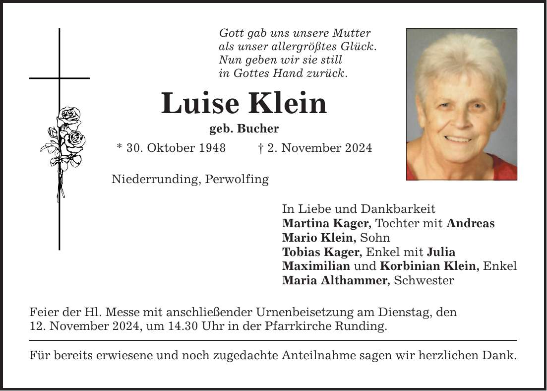 Gott gab uns unsere Mutterals unser allergrößtes Glück.Nun geben wir sie stillin Gottes Hand zurück.Luise Kleingeb. Bucher* 30. Oktober 1948 _ 2. November 2024Niederrunding, Perwolfing Feier der Hl. Messe mit anschließender Urnenbeisetzung am Dienstag, den12. November 2024, um 14.30 Uhr in der Pfarrkirche Runding.Für bereits erwiesene und noch zugedachte Anteilnahme sagen wir herzlichen Dank.In Liebe und DankbarkeitMartina Kager, Tochter mit AndreasMario Klein, Sohn Tobias Kager, Enkel mit JuliaMaximilian und Korbinian Klein, EnkelMaria Althammer, Schwester