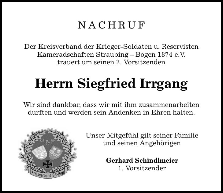 NACHRUF Der Kreisverband der Krieger-Soldaten u. Reservisten Kameradschaften Straubing - Bogen 1874 e.V. trauert um seinen 2. Vorsitzenden Herrn Siegfried Irrgang Wir sind dankbar, dass wir mit ihm zusammenarbeiten durften und werden sein Andenken in Ehren halten. Unser Mitgefühl gilt seiner Familie und seinen Angehörigen Gerhard Schindlmeier 1. Vorsitzender