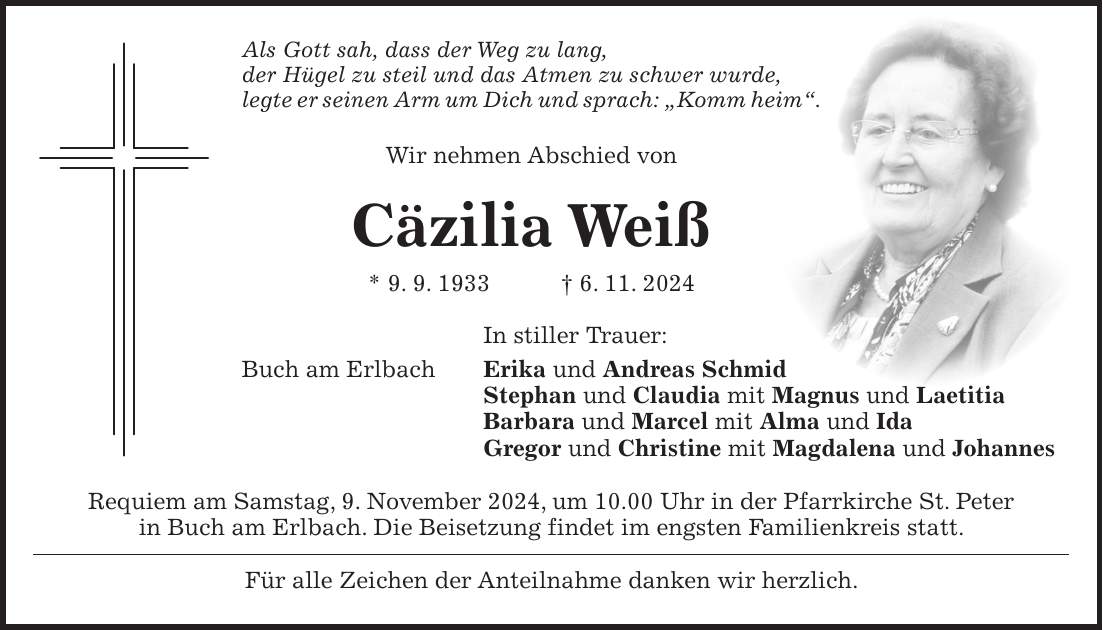 Als Gott sah, dass der Weg zu lang, der Hügel zu steil und das Atmen zu schwer wurde, legte er seinen Arm um Dich und sprach: 'Komm heim'. Wir nehmen Abschied von Cäzilia Weiß * 9. 9. 1933 + 6. 11. 2024 In stiller Trauer: Buch am Erlbach Erika und Andreas Schmid Stephan und Claudia mit Magnus und Laetitia Barbara und Marcel mit Alma und Ida Gregor und Christine mit Magdalena und Johannes Requiem am Samstag, 9. November 2024, um 10.00 Uhr in der Pfarrkirche St. Peter in Buch am Erlbach. Die Beisetzung findet im engsten Familienkreis statt. Für alle Zeichen der Anteilnahme danken wir herzlich.