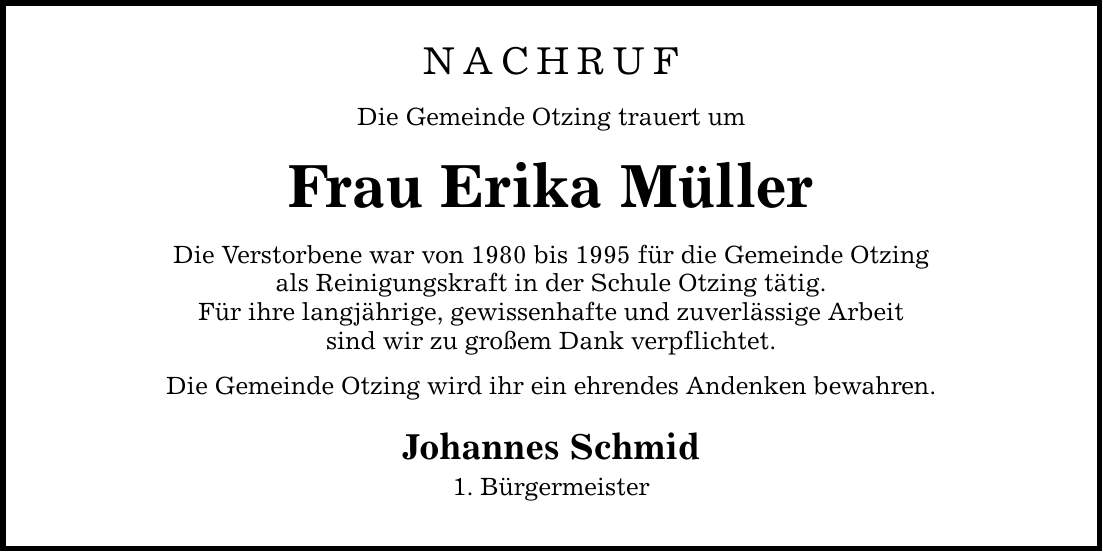 Nachruf Die Gemeinde Otzing trauert um Frau Erika Müller Die Verstorbene war von 1980 bis 1995 für die Gemeinde Otzing als Reinigungskraft in der Schule Otzing tätig. Für ihre langjährige, gewissenhafte und zuverlässige Arbeit sind wir zu großem Dank verpflichtet. Die Gemeinde Otzing wird ihr ein ehrendes Andenken bewahren. Johannes Schmid 1. Bürgermeister