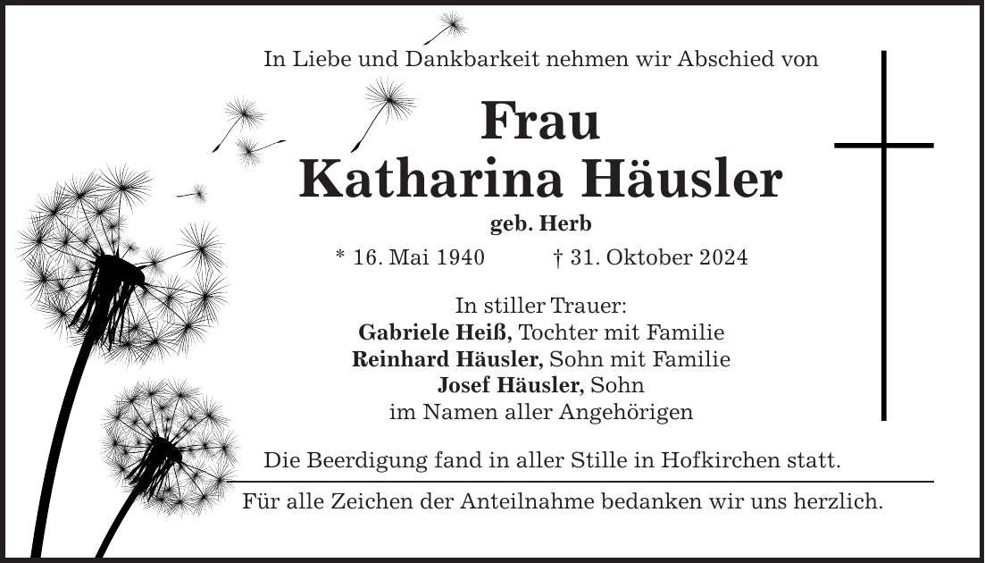 In Liebe und Dankbarkeit nehmen wir Abschied von Frau Katharina Häusler geb. Herb * 16. Mai 1940 + 31. Oktober 2024 In stiller Trauer: Gabriele Heiß, Tochter mit Familie Reinhard Häusler, Sohn mit Familie Josef Häusler, Sohn im Namen aller Angehörigen Die Beerdigung fand in aller Stille in Hofkirchen statt. Für alle Zeichen der Anteilnahme bedanken wir uns herzlich.