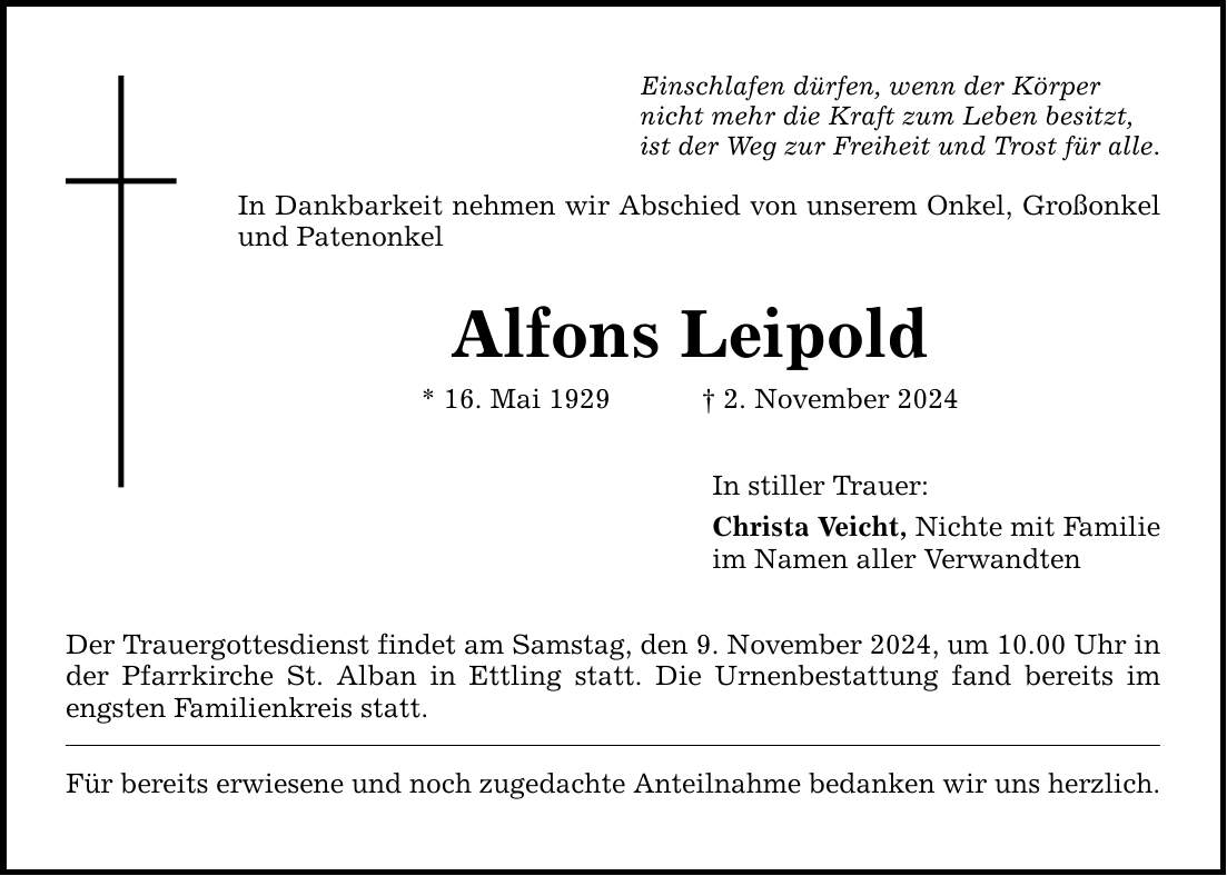 Einschlafen dürfen, wenn der Körper nicht mehr die Kraft zum Leben besitzt, ist der Weg zur Freiheit und Trost für alle. In Dankbarkeit nehmen wir Abschied von unserem Onkel, Großonkel und Patenonkel Alfons Leipold * 16. Mai 1929 _ 2. November 2024 Der Trauergottesdienst findet am Samstag, den 9. November 2024, um 10.00 Uhr in der Pfarrkirche St. Alban in Ettling statt. Die Urnenbestattung fand bereits im engsten Familienkreis statt. Für bereits erwiesene und noch zugedachte Anteilnahme bedanken wir uns herzlich. In stiller Trauer: Christa Veicht, Nichte mit Familie im Namen aller Verwandten