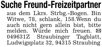 Suche Freund-Freizeitpartneraus dem Lkrs. Strbg.-Bogen. Bin Witwe, 78, schlank, 158.Wenn du auch nicht gern allein bist, bitte melden. Würde mich freuen. _ ***Z Straubinger Tagblatt, Ludwigsplatz 32, 94315 Straubing