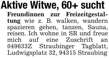 Aktive Witwe, 60+ suchtFreundinnen zur Freizeitgestaltung wie z. B. walken, wandern spazieren gehen, tanzen, Sauna, reisen. Ich wohne in SR und freue mich auf eine Zuschrift an ***Z Straubinger Tagblatt, Ludwigsplatz 32, 94315 Straubing