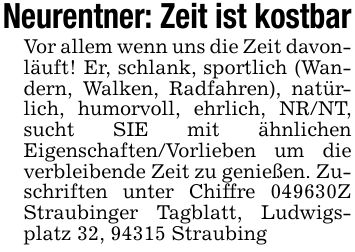 Neurentner: Zeit ist kostbarVor allem wenn uns die Zeit davonläuft! Er, schlank, sportlich (Wandern, Walken, Radfahren), natürlich, humorvoll, ehrlich, NR/NT, sucht SIE mit ähnlichen Eigenschaften/Vorlieben um die verbleibende Zeit zu genießen. Zuschriften unter Chiffre ***Z Straubinger Tagblatt, Ludwigsplatz 32, 94315 Straubing