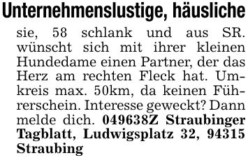 Unternehmenslustige, häuslichesie, 58 schlank und aus SR. wünscht sich mit ihrer kleinen Hundedame einen Partner, der das Herz am rechten Fleck hat. Umkreis max. 50km, da keinen Führerschein. Interesse geweckt? Dann melde dich. ***Z Straubinger Tagblatt, Ludwigsplatz 32, 94315 Straubing