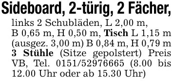 Sideboard, 2-türig, 2 Fächer,links 2 Schubläden, L 2,00 m,B 0,65 m, H 0,50 m, Tisch L 1,15 m (ausgez. 3,00 m) B 0,84 m, H 0,79 m 3 Stühle (Sitze gepolstert) Preis VB, Tel. *** (8.00 bis 12.00 Uhr oder ab 15.30 Uhr)