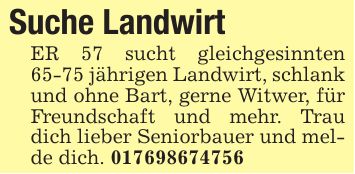 Suche Landwirt ER 57 sucht gleichgesinnten 65-75 jährigen Landwirt, schlank und ohne Bart, gerne Witwer, für Freundschaft und mehr. Trau dich lieber Seniorbauer und melde dich. ***