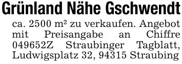 Grünland Nähe Gschwendtca. 2500 m² zu verkaufen. Angebot mit Preisangabe an Chiffre ***Z Straubinger Tagblatt, Ludwigsplatz 32, 94315 Straubing