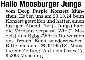 Hallo Moosburger Jungsvom Deep Purple Konzert München. Haben uns am 23.10.24 beim Konzert getroffen und hatten einen lustigen Abend. Ihr (4 Jungs) habt die Vorband verpasst. Wir (2 Mädels) aus Rgbg./Wörth.Do würden uns freuen Euch wiederzusehen. Bitte melden! _ ***Z Moosburger Zeitung, Auf dem Gries 17, 85368 Moosburg