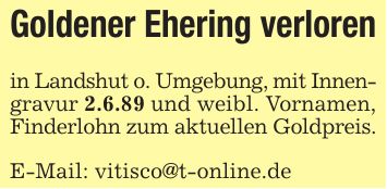 Goldener Ehering verlorenin Landshut o. Umgebung, mit Innen-gravur 2.6.89 und weibl. Vornamen,Finderlohn zum aktuellen Goldpreis.E-Mail: vitisco@t-online.de