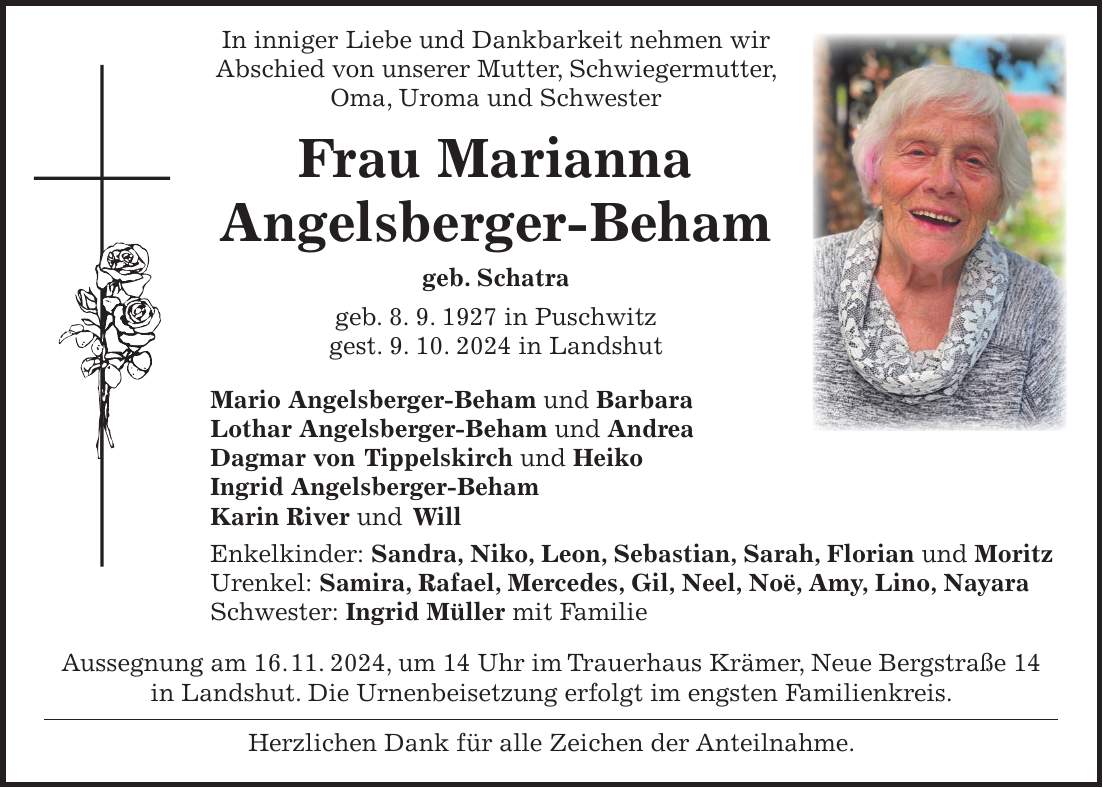  In inniger Liebe und Dankbarkeit nehmen wir Abschied von unserer Mutter, Schwiegermutter, Oma, Uroma und Schwester Frau Marianna Angelsberger-Beham geb. Schatra geb. 8. 9. 1927 in Puschwitz gest. 9. 10. 2024 in Landshut Mario Angelsberger-Beham und Barbara Lothar Angelsberger-Beham und Andrea Dagmar von Tippelskirch und Heiko Ingrid Angelsberger-Beham Karin River und Will Enkelkinder: Sandra, Niko, Leon, Sebastian, Sarah, Florian und Moritz Urenkel: Samira, Rafael, Mercedes, Gil, Neel, Noë, Amy, Lino, Nayara Schwester: Ingrid Müller mit Familie Aussegnung am 16. 11. 2024, um 14 Uhr im Trauerhaus Krämer, Neue Bergstraße 14 in Landshut. Die Urnenbeisetzung erfolgt im engsten Familienkreis. Herzlichen Dank für alle Zeichen der Anteilnahme.