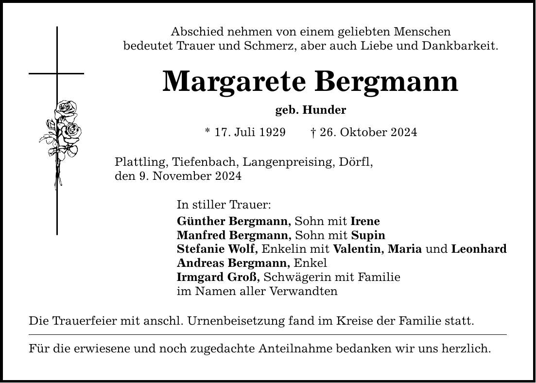 Abschied nehmen von einem geliebten Menschenbedeutet Trauer und Schmerz, aber auch Liebe und Dankbarkeit.Margarete Bergmanngeb. Hunder* 17. Juli 1929 _ 26. Oktober 2024Plattling, Tiefenbach, Langenpreising, Dörfl,den 9. November 2024In stiller Trauer:Günther Bergmann, Sohn mit IreneManfred Bergmann, Sohn mit SupinStefanie Wolf, Enkelin mit Valentin, Maria und LeonhardAndreas Bergmann, EnkelIrmgard Groß, Schwägerin mit Familieim Namen aller VerwandtenDie Trauerfeier mit anschl. Urnenbeisetzung fand im Kreise der Familie statt. Für die erwiesene und noch zugedachte Anteilnahme bedanken wir uns herzlich.