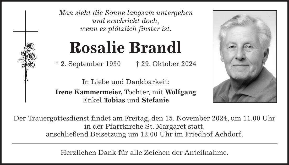 Man sieht die Sonne langsam untergehen und erschrickt doch, wenn es plötzlich finster ist. Rosalie Brandl * 2. September 1930 + 29. Oktober 2024 In Liebe und Dankbarkeit: Irene Kammermeier, Tochter, mit Wolfgang Enkel Tobias und Stefanie Der Trauergottesdienst findet am Freitag, den 15. November 2024, um 11.00 Uhr in der Pfarrkirche St. Margaret statt, anschließend Beisetzung um 12.00 Uhr im Friedhof Achdorf. Herzlichen Dank für alle Zeichen der Anteilnahme.