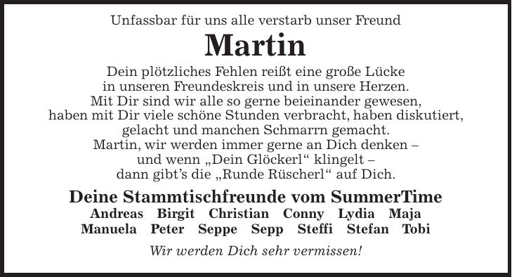 Unfassbar für uns alle verstarb unser Freund Martin Dein plötzliches Fehlen reißt eine große Lücke in unseren Freundeskreis und in unsere Herzen. Mit Dir sind wir alle so gerne beieinander gewesen, haben mit Dir viele schöne Stunden verbracht, haben diskutiert, gelacht und manchen Schmarrn gemacht. Martin, wir werden immer gerne an Dich denken - und wenn 'Dein Glöckerl' klingelt - dann gibt's die 'Runde Rüscherl' auf Dich. Deine Stammtischfreunde vom SummerTime Andreas Birgit Christian Conny Lydia Maja Manuela Peter Seppe Sepp Steffi Stefan Tobi Wir werden Dich sehr vermissen!