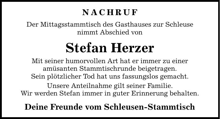 Nachruf Der Mittagsstammtisch des Gasthauses zur Schleuse nimmt Abschied von Stefan Herzer Mit seiner humorvollen Art hat er immer zu einer amüsanten Stammtischrunde beigetragen. Sein plötzlicher Tod hat uns fassungslos gemacht. Unsere Anteilnahme gilt seiner Familie. Wir werden Stefan immer in guter Erinnerung behalten. Deine Freunde vom Schleusen-Stammtisch